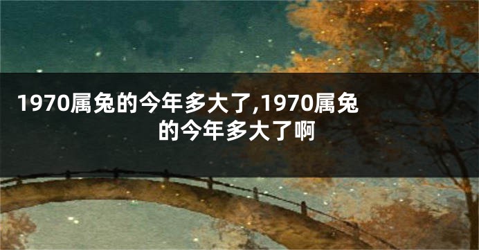 1970属兔的今年多大了,1970属兔的今年多大了啊
