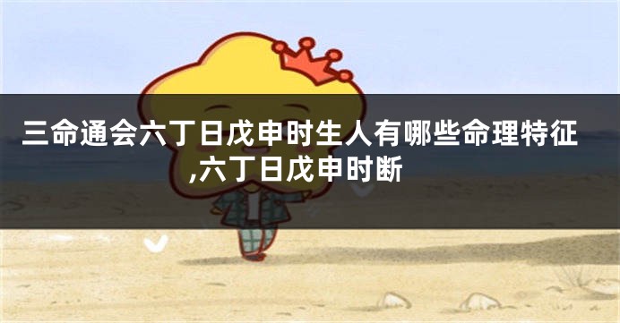 三命通会六丁日戊申时生人有哪些命理特征,六丁日戊申时断