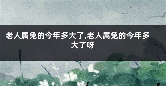 老人属兔的今年多大了,老人属兔的今年多大了呀