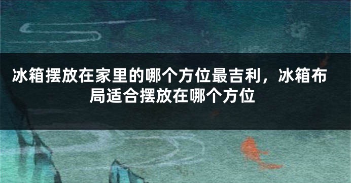 冰箱摆放在家里的哪个方位最吉利，冰箱布局适合摆放在哪个方位