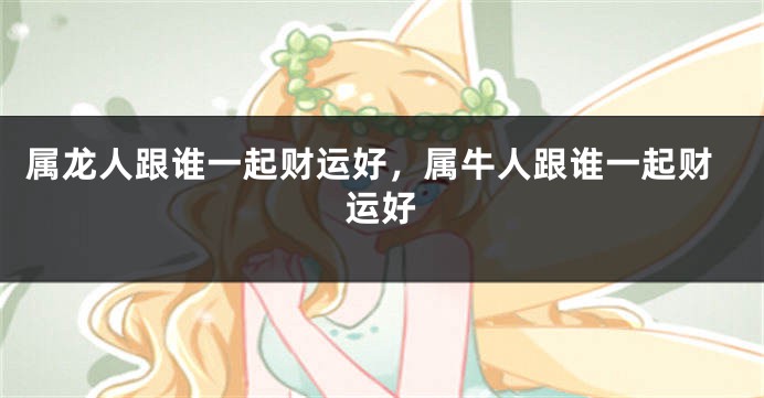 属龙人跟谁一起财运好，属牛人跟谁一起财运好