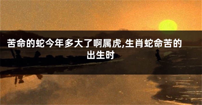 苦命的蛇今年多大了啊属虎,生肖蛇命苦的出生时