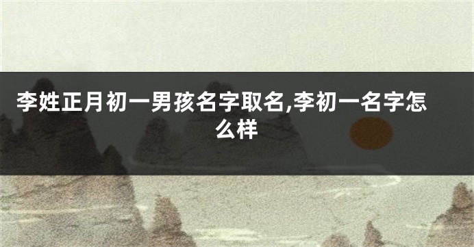 李姓正月初一男孩名字取名,李初一名字怎么样