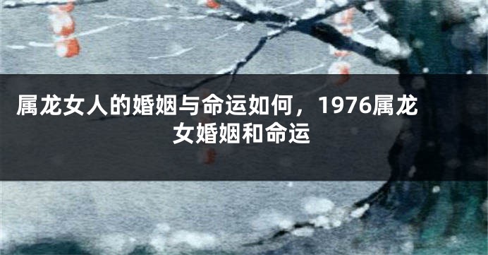 属龙女人的婚姻与命运如何，1976属龙女婚姻和命运