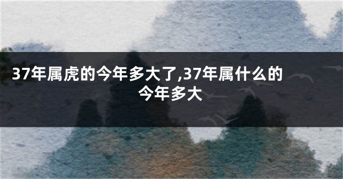 37年属虎的今年多大了,37年属什么的今年多大