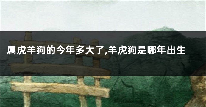 属虎羊狗的今年多大了,羊虎狗是哪年出生