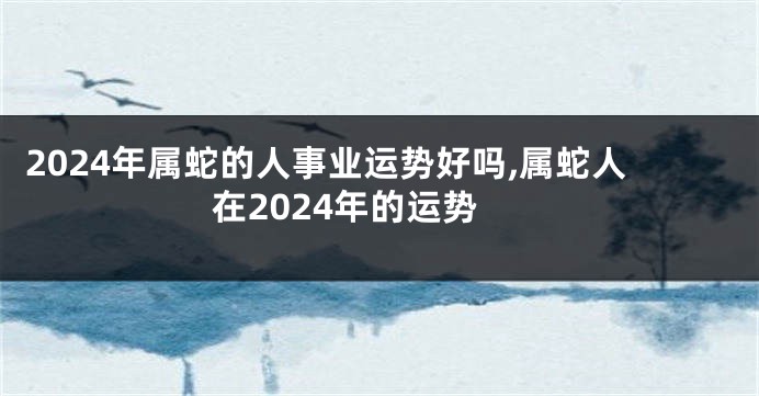 2024年属蛇的人事业运势好吗,属蛇人在2024年的运势