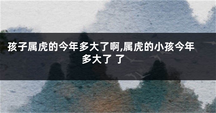 孩子属虎的今年多大了啊,属虎的小孩今年多大了 了