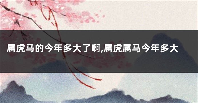 属虎马的今年多大了啊,属虎属马今年多大