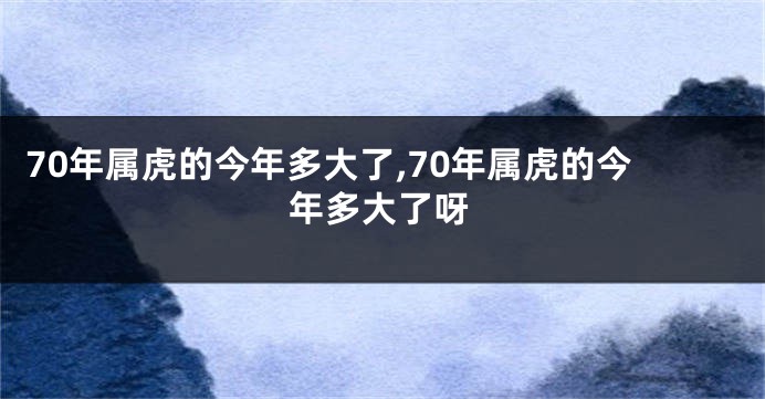 70年属虎的今年多大了,70年属虎的今年多大了呀