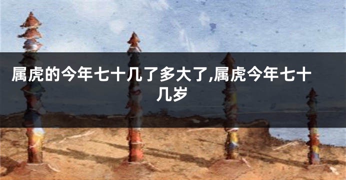 属虎的今年七十几了多大了,属虎今年七十几岁