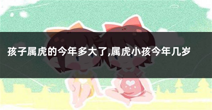 孩子属虎的今年多大了,属虎小孩今年几岁
