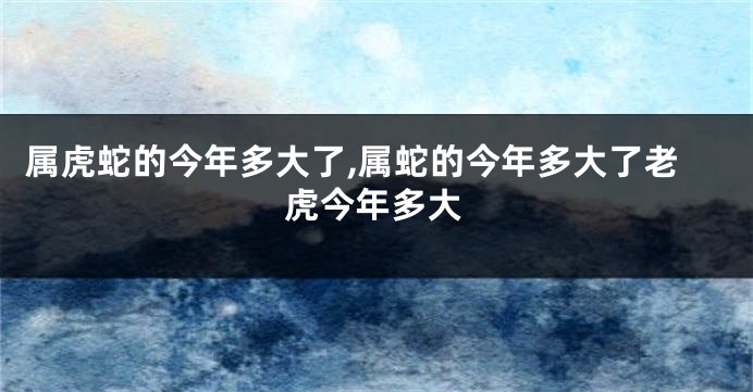 属虎蛇的今年多大了,属蛇的今年多大了老虎今年多大