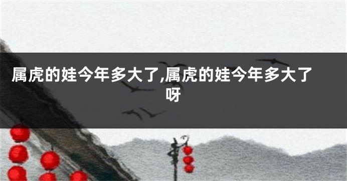 属虎的娃今年多大了,属虎的娃今年多大了呀