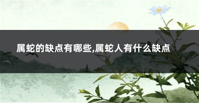 属蛇的缺点有哪些,属蛇人有什么缺点