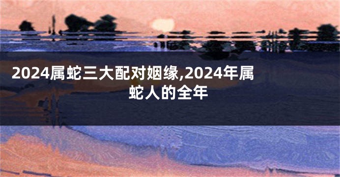 2024属蛇三大配对姻缘,2024年属蛇人的全年