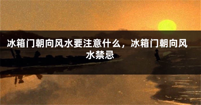 冰箱门朝向风水要注意什么，冰箱门朝向风水禁忌