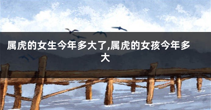 属虎的女生今年多大了,属虎的女孩今年多大