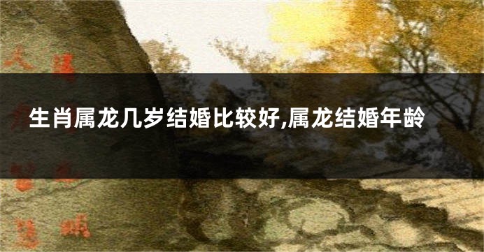 生肖属龙几岁结婚比较好,属龙结婚年龄