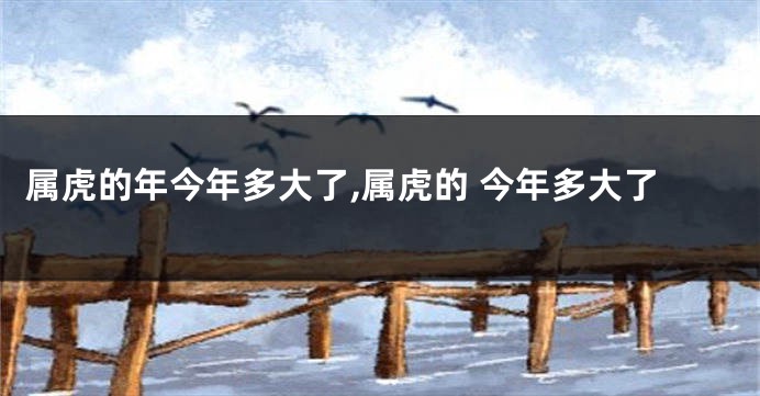 属虎的年今年多大了,属虎的 今年多大了