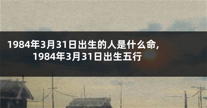 1984年3月31日出生的人是什么命,1984年3月31日出生五行