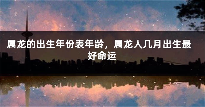 属龙的出生年份表年龄，属龙人几月出生最好命运