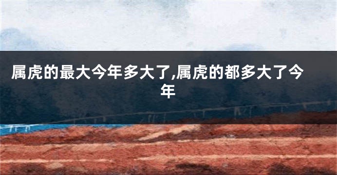 属虎的最大今年多大了,属虎的都多大了今年