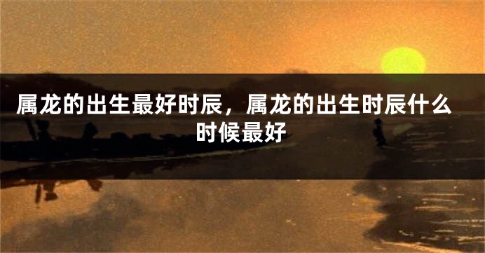 属龙的出生最好时辰，属龙的出生时辰什么时候最好