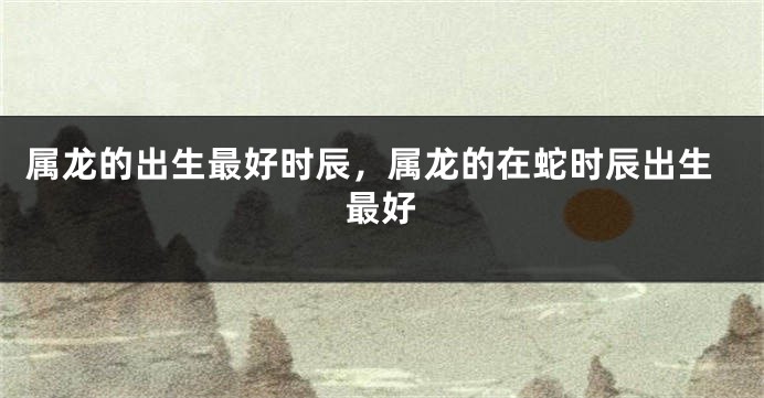 属龙的出生最好时辰，属龙的在蛇时辰出生最好