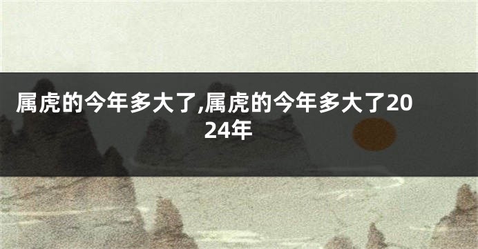 属虎的今年多大了,属虎的今年多大了2024年