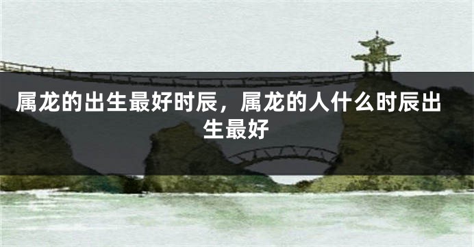 属龙的出生最好时辰，属龙的人什么时辰出生最好