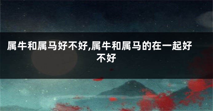 属牛和属马好不好,属牛和属马的在一起好不好