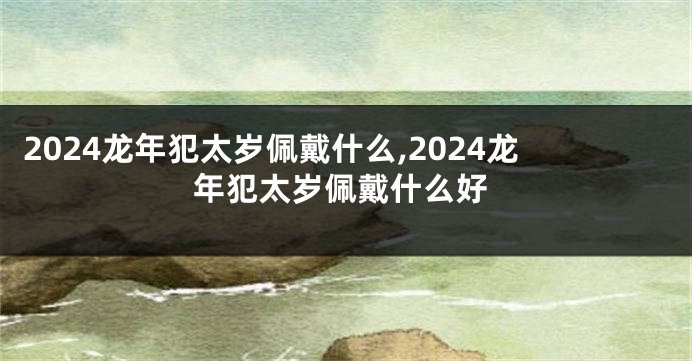 2024龙年犯太岁佩戴什么,2024龙年犯太岁佩戴什么好