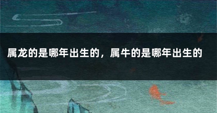 属龙的是哪年出生的，属牛的是哪年出生的