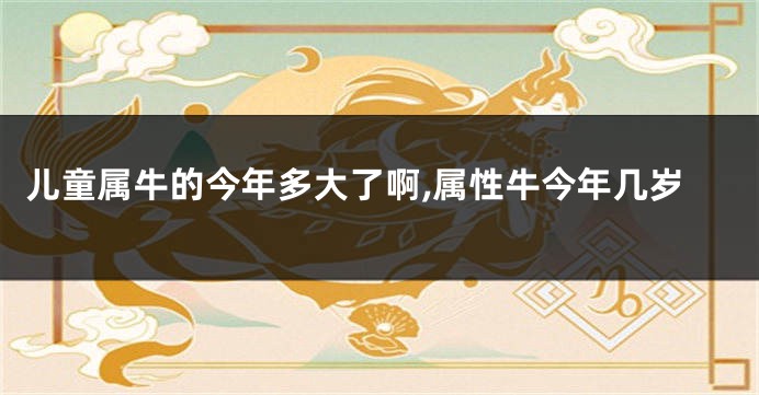 儿童属牛的今年多大了啊,属性牛今年几岁