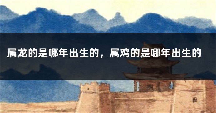 属龙的是哪年出生的，属鸡的是哪年出生的