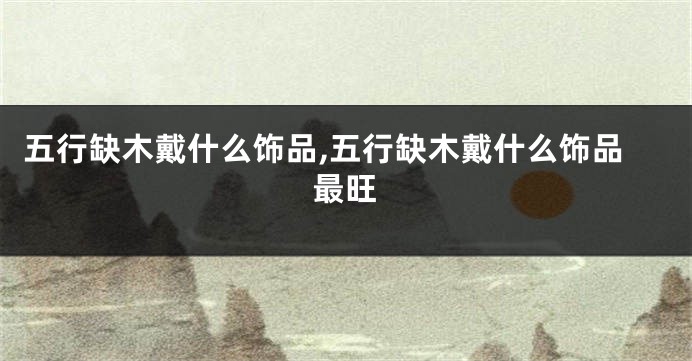 五行缺木戴什么饰品,五行缺木戴什么饰品最旺
