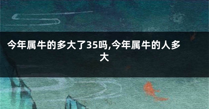 今年属牛的多大了35吗,今年属牛的人多大