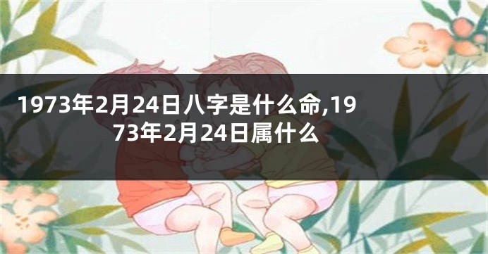 1973年2月24日八字是什么命,1973年2月24日属什么