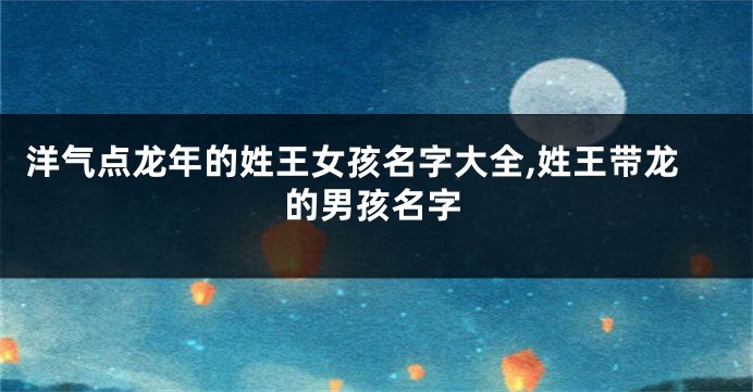 洋气点龙年的姓王女孩名字大全,姓王带龙的男孩名字