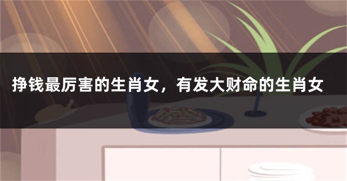 挣钱最厉害的生肖女，有发大财命的生肖女