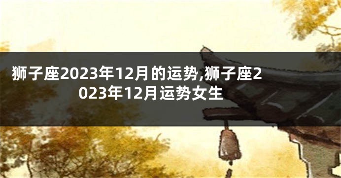 狮子座2023年12月的运势,狮子座2023年12月运势女生