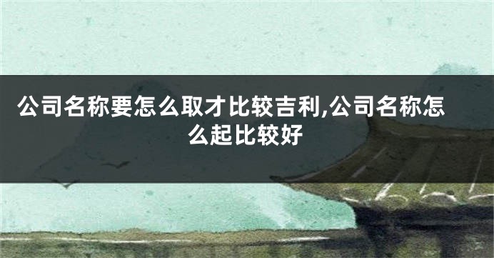 公司名称要怎么取才比较吉利,公司名称怎么起比较好