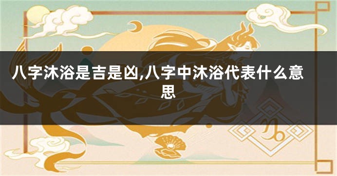 八字沐浴是吉是凶,八字中沐浴代表什么意思