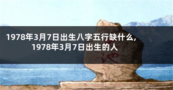 1978年3月7日出生八字五行缺什么,1978年3月7日出生的人