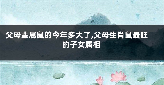 父母辈属鼠的今年多大了,父母生肖鼠最旺的子女属相