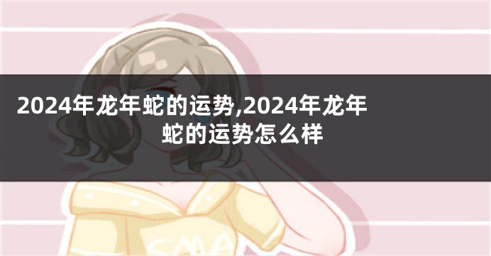 2024年龙年蛇的运势,2024年龙年蛇的运势怎么样