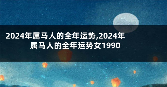2024年属马人的全年运势,2024年属马人的全年运势女1990