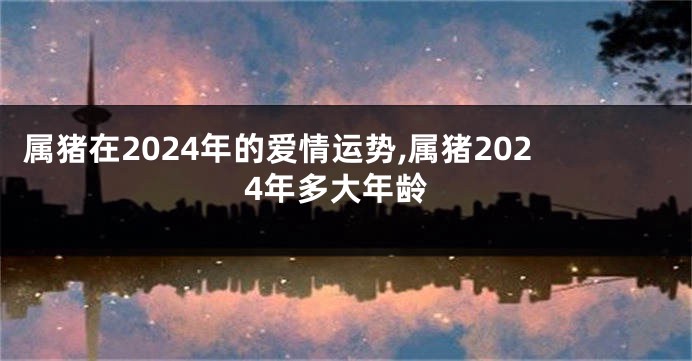 属猪在2024年的爱情运势,属猪2024年多大年龄
