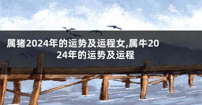 属猪2024年的运势及运程女,属牛2024年的运势及运程